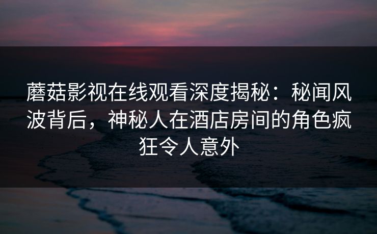 蘑菇影视在线观看深度揭秘：秘闻风波背后，神秘人在酒店房间的角色疯狂令人意外