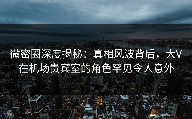 微密圈深度揭秘：真相风波背后，大V在机场贵宾室的角色罕见令人意外