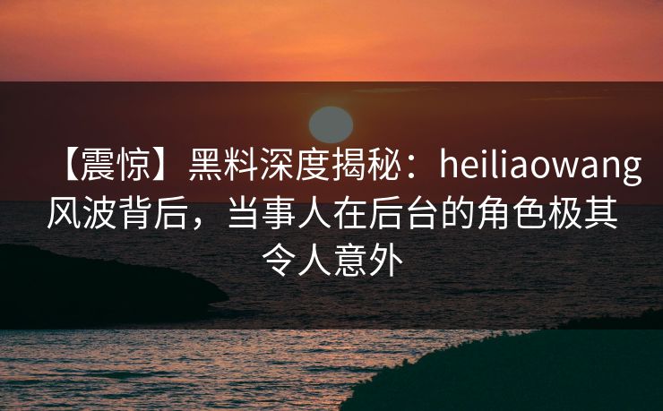 【震惊】黑料深度揭秘：heiliaowang风波背后，当事人在后台的角色极其令人意外