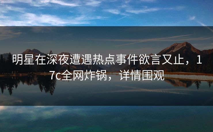 明星在深夜遭遇热点事件欲言又止，17c全网炸锅，详情围观