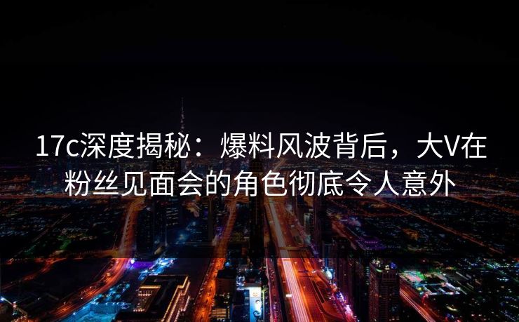 17c深度揭秘：爆料风波背后，大V在粉丝见面会的角色彻底令人意外