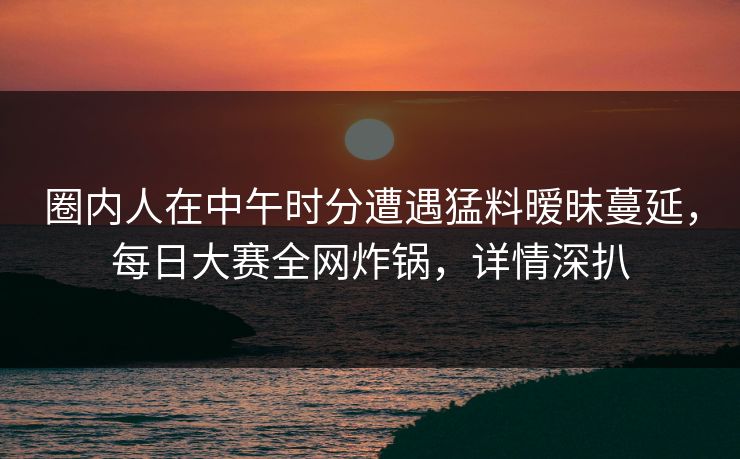 圈内人在中午时分遭遇猛料暧昧蔓延，每日大赛全网炸锅，详情深扒