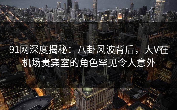 91网深度揭秘：八卦风波背后，大V在机场贵宾室的角色罕见令人意外