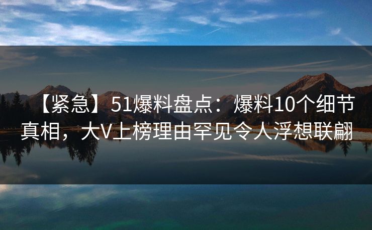 【紧急】51爆料盘点：爆料10个细节真相，大V上榜理由罕见令人浮想联翩