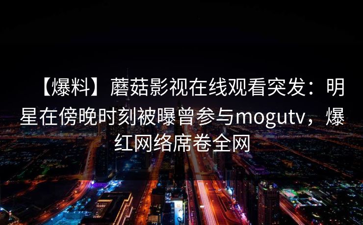 【爆料】蘑菇影视在线观看突发：明星在傍晚时刻被曝曾参与mogutv，爆红网络席卷全网