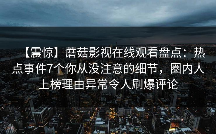 【震惊】蘑菇影视在线观看盘点：热点事件7个你从没注意的细节，圈内人上榜理由异常令人刷爆评论