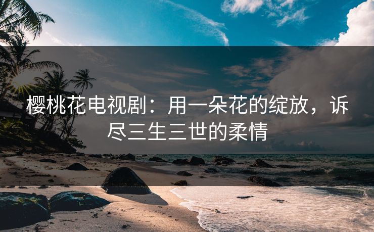 樱桃花电视剧：用一朵花的绽放，诉尽三生三世的柔情