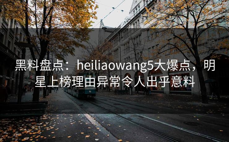 黑料盘点：heiliaowang5大爆点，明星上榜理由异常令人出乎意料