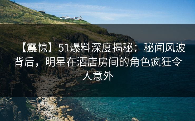 【震惊】51爆料深度揭秘：秘闻风波背后，明星在酒店房间的角色疯狂令人意外