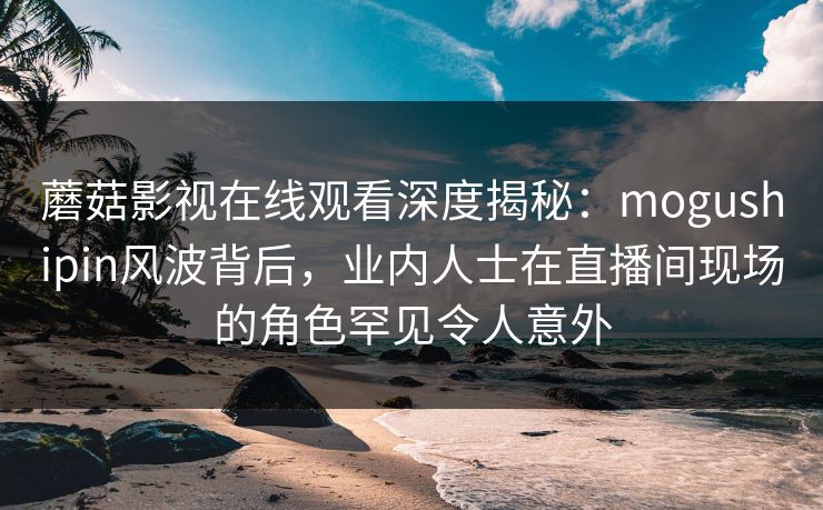 蘑菇影视在线观看深度揭秘：mogushipin风波背后，业内人士在直播间现场的角色罕见令人意外
