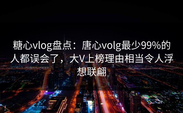 糖心vlog盘点：唐心volg最少99%的人都误会了，大V上榜理由相当令人浮想联翩