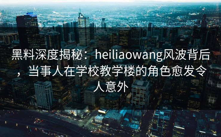 黑料深度揭秘：heiliaowang风波背后，当事人在学校教学楼的角色愈发令人意外