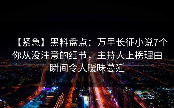 【紧急】黑料盘点：万里长征小说7个你从没注意的细节，主持人上榜理由瞬间令人暧昧蔓延
