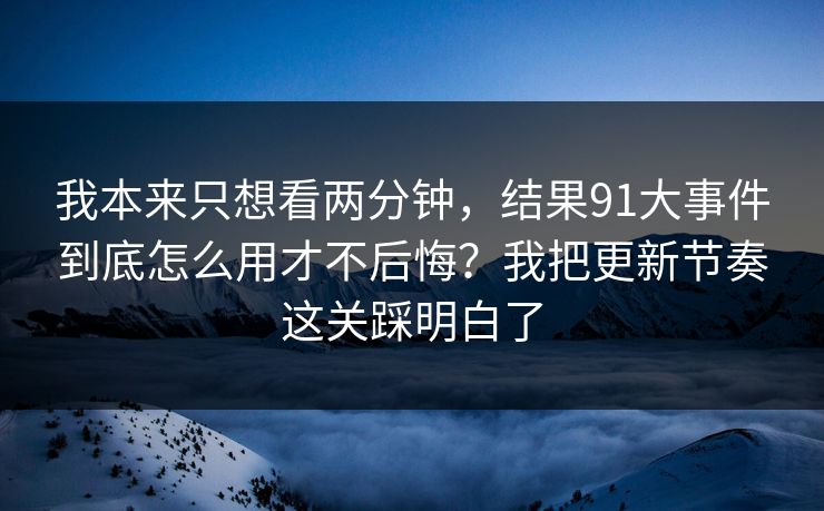 我本来只想看两分钟，结果91大事件到底怎么用才不后悔？我把更新节奏这关踩明白了