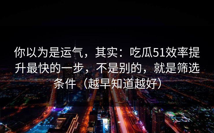 你以为是运气，其实：吃瓜51效率提升最快的一步，不是别的，就是筛选条件（越早知道越好）