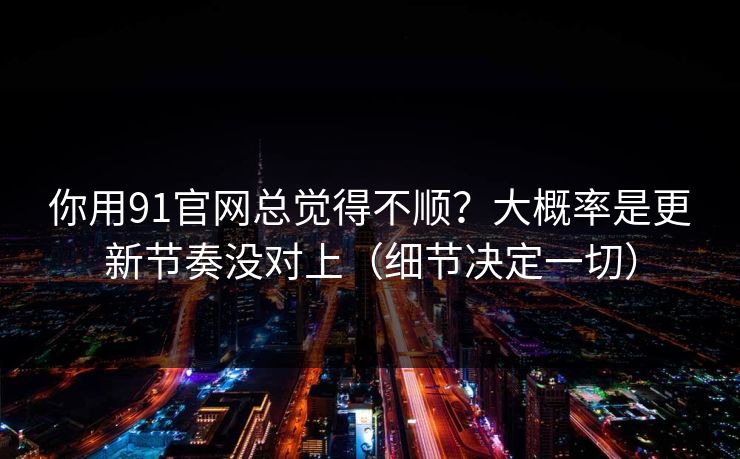 你用91官网总觉得不顺？大概率是更新节奏没对上（细节决定一切）