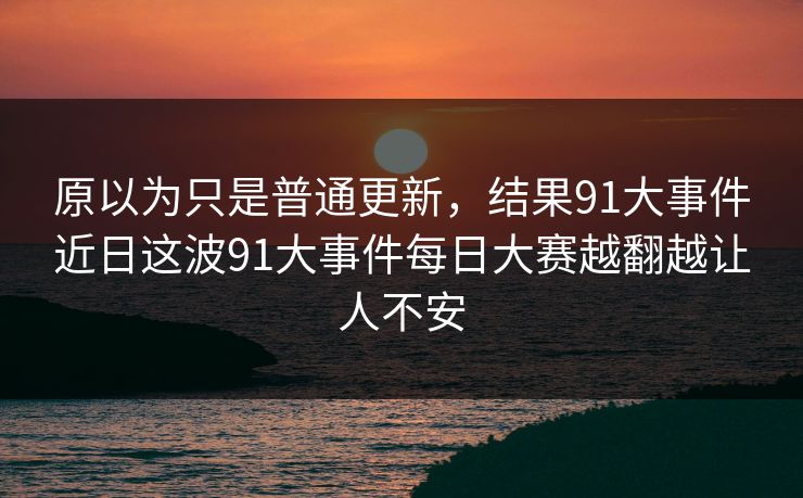 原以为只是普通更新,结果91大事件近日这波91大事件每日大赛越翻越让人不安 原以为只是普通更新,结果91大事件近日这波91大事件每日大赛越翻越让人不安
